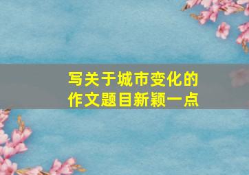 写关于城市变化的作文题目新颖一点