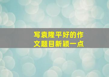 写袁隆平好的作文题目新颖一点