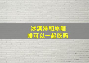 冰淇淋和冰咖啡可以一起吃吗