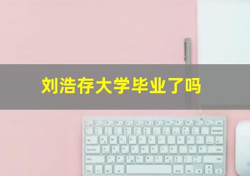 刘浩存大学毕业了吗