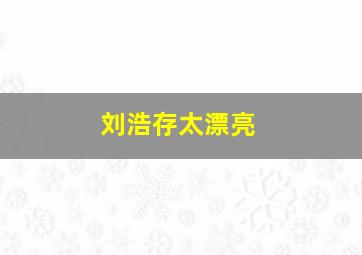 刘浩存太漂亮