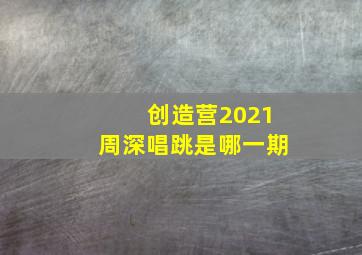 创造营2021周深唱跳是哪一期