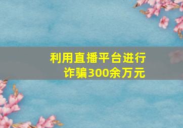 利用直播平台进行诈骗300余万元