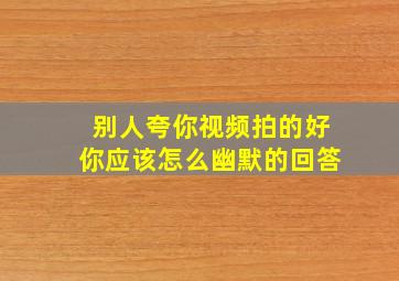 别人夸你视频拍的好你应该怎么幽默的回答