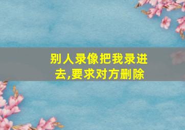 别人录像把我录进去,要求对方删除