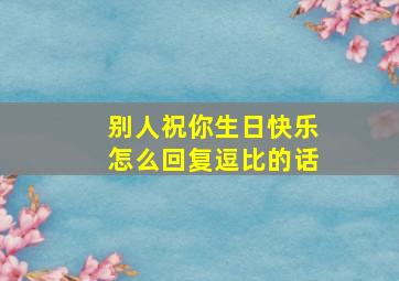 别人祝你生日快乐怎么回复逗比的话