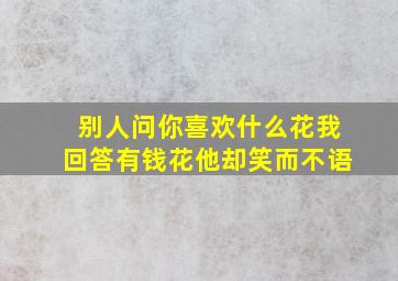 别人问你喜欢什么花我回答有钱花他却笑而不语