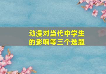 动漫对当代中学生的影响等三个选题