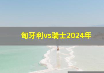 匈牙利vs瑞士2024年