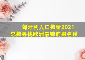 匈牙利人口数量2021总数寻找欧洲最帅的男名摸