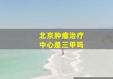 北京肿瘤治疗中心是三甲吗