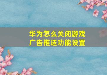 华为怎么关闭游戏广告推送功能设置