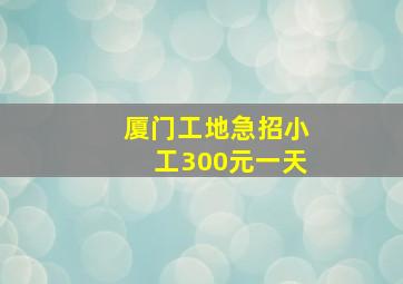 厦门工地急招小工300元一天