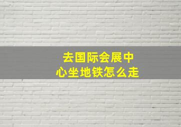 去国际会展中心坐地铁怎么走