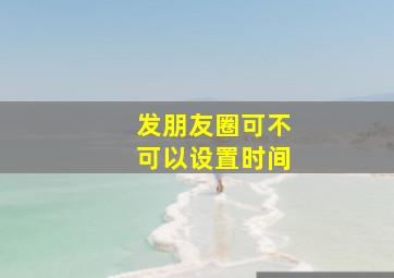 发朋友圈可不可以设置时间