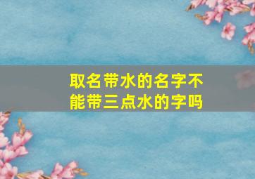 取名带水的名字不能带三点水的字吗