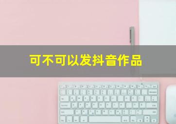 可不可以发抖音作品