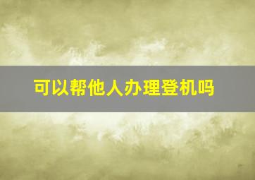 可以帮他人办理登机吗