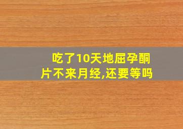 吃了10天地屈孕酮片不来月经,还要等吗