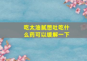 吃太油腻想吐吃什么药可以缓解一下