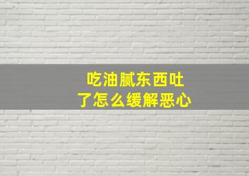 吃油腻东西吐了怎么缓解恶心