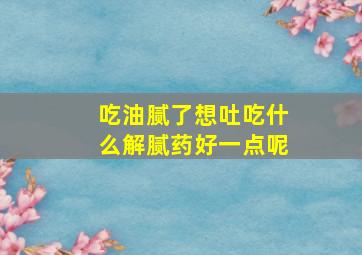 吃油腻了想吐吃什么解腻药好一点呢