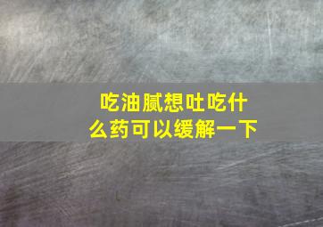 吃油腻想吐吃什么药可以缓解一下