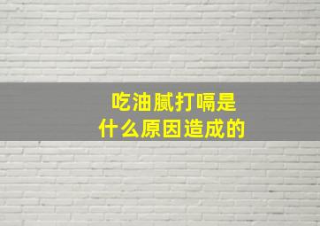 吃油腻打嗝是什么原因造成的