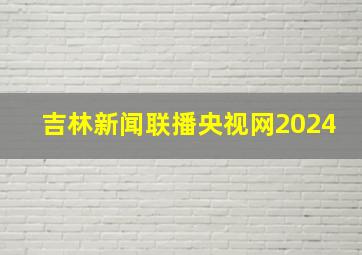 吉林新闻联播央视网2024