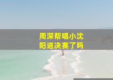 周深帮唱小沈阳进决赛了吗