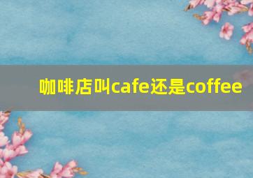 咖啡店叫cafe还是coffee