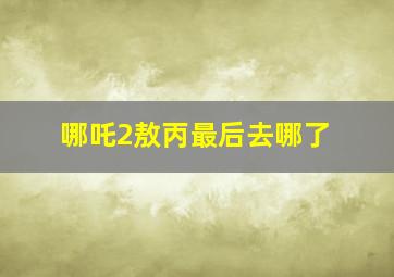 哪吒2敖丙最后去哪了