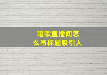 唱歌直播间怎么写标题吸引人