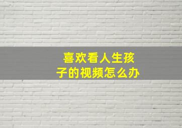 喜欢看人生孩子的视频怎么办