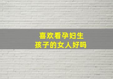 喜欢看孕妇生孩子的女人好吗