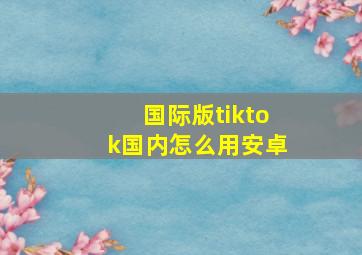 国际版tiktok国内怎么用安卓