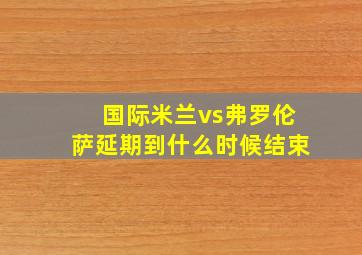 国际米兰vs弗罗伦萨延期到什么时候结束