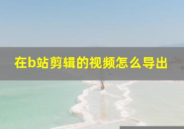 在b站剪辑的视频怎么导出