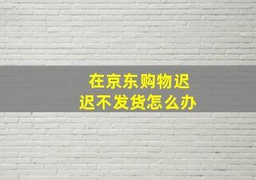 在京东购物迟迟不发货怎么办