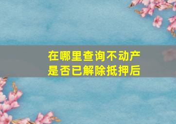 在哪里查询不动产是否已解除抵押后