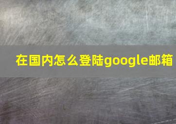 在国内怎么登陆google邮箱