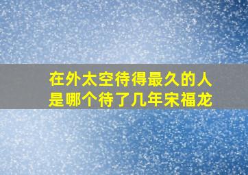 在外太空待得最久的人是哪个待了几年宋福龙