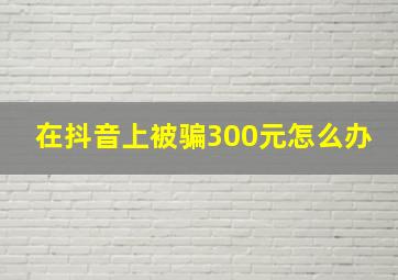 在抖音上被骗300元怎么办