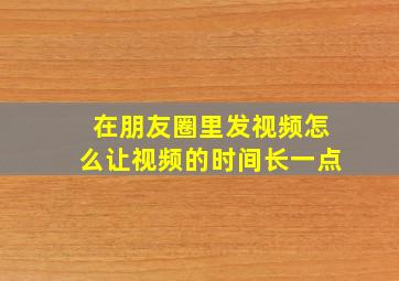 在朋友圈里发视频怎么让视频的时间长一点