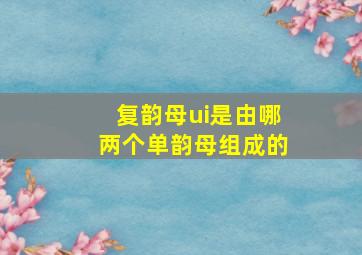 复韵母ui是由哪两个单韵母组成的