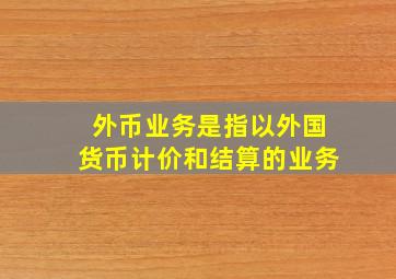 外币业务是指以外国货币计价和结算的业务