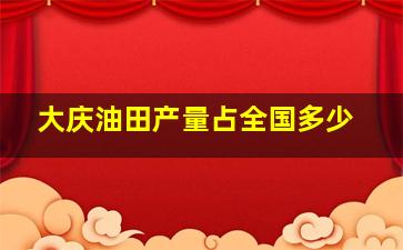 大庆油田产量占全国多少