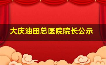 大庆油田总医院院长公示