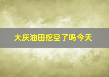 大庆油田挖空了吗今天