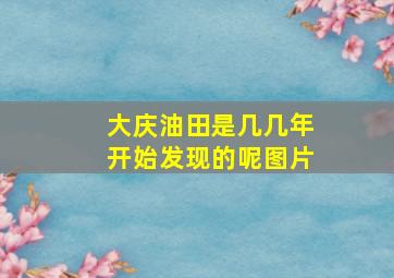 大庆油田是几几年开始发现的呢图片